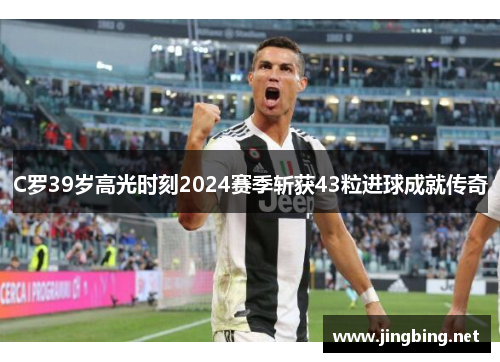 C罗39岁高光时刻2024赛季斩获43粒进球成就传奇