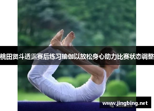 桃田贤斗透露赛后练习瑜伽以放松身心助力比赛状态调整