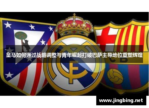 皇马如何通过战略调整与青年崛起打破巴萨主导地位重塑辉煌