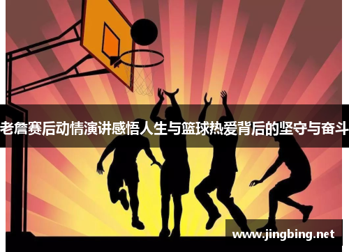 老詹赛后动情演讲感悟人生与篮球热爱背后的坚守与奋斗