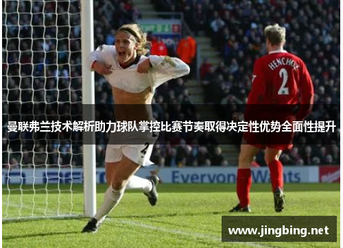 曼联弗兰技术解析助力球队掌控比赛节奏取得决定性优势全面性提升